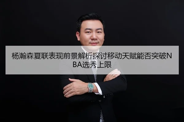 杨瀚森夏联表现前景解析探讨移动天赋能否突破NBA选秀上限