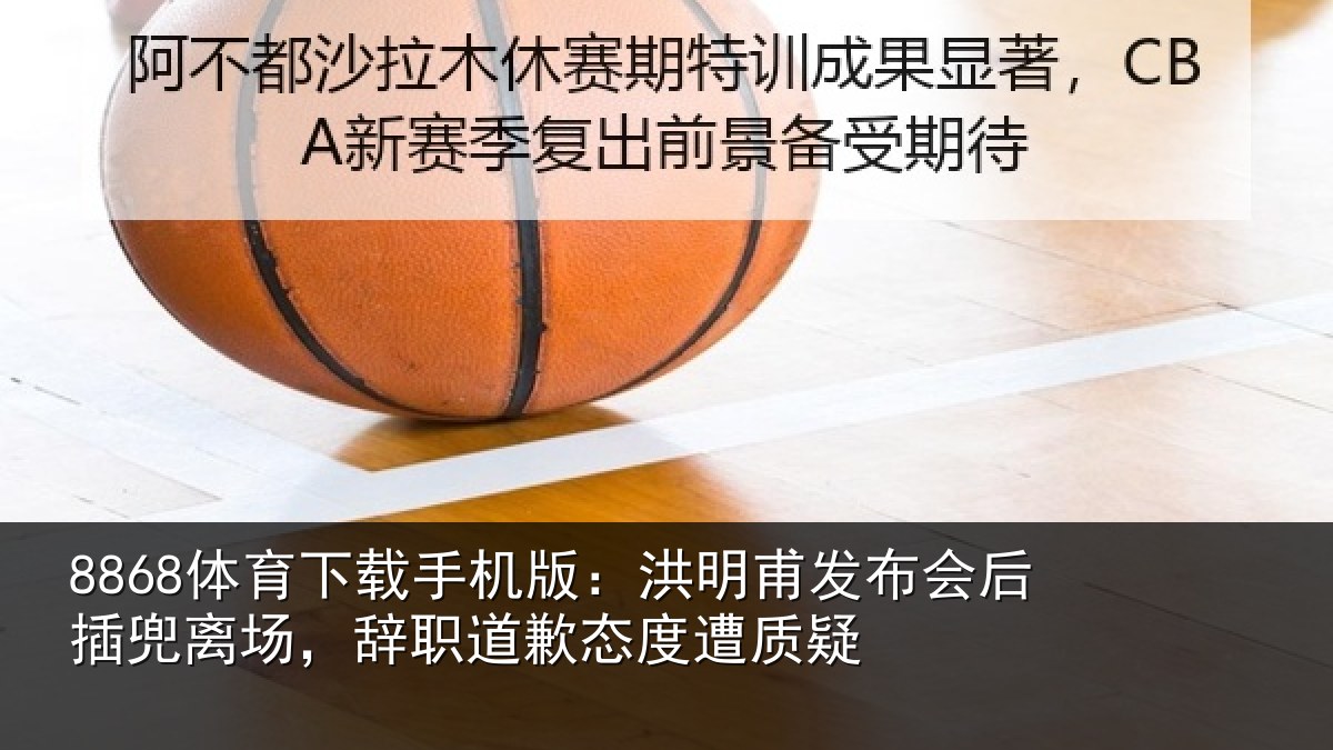 8868体育下载手机版：洪明甫发布会后插兜离场，辞职道歉态度遭质疑