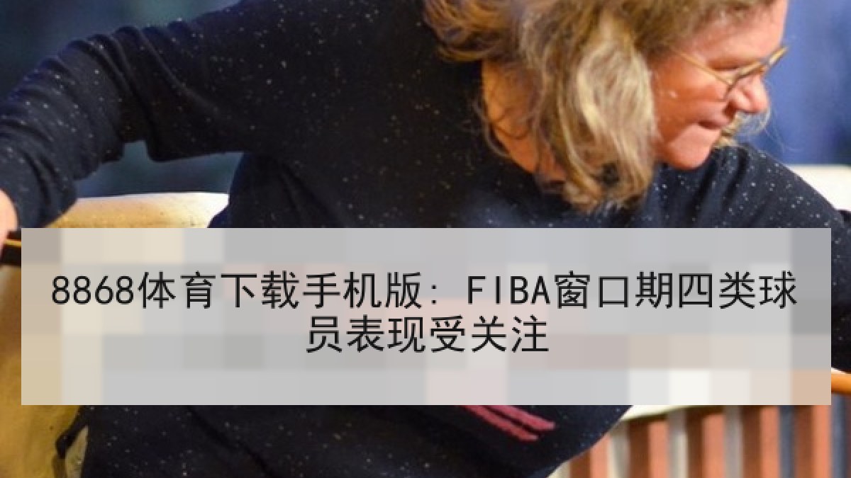 8868体育下载手机版: FIBA窗口期四类球员表现受关注 8868体育下载手机版: FIBA窗口期四类球员表现受关注