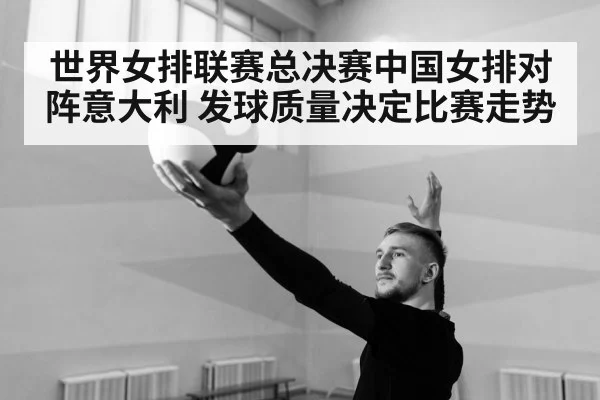 世界女排联赛总决赛中国女排对阵意大利 发球质量决定比赛走势