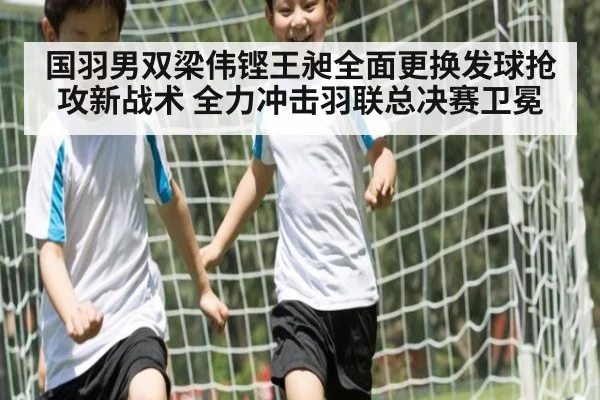 国羽男双梁伟铿王昶全面更换发球抢攻新战术 全力冲击羽联总决赛卫冕
