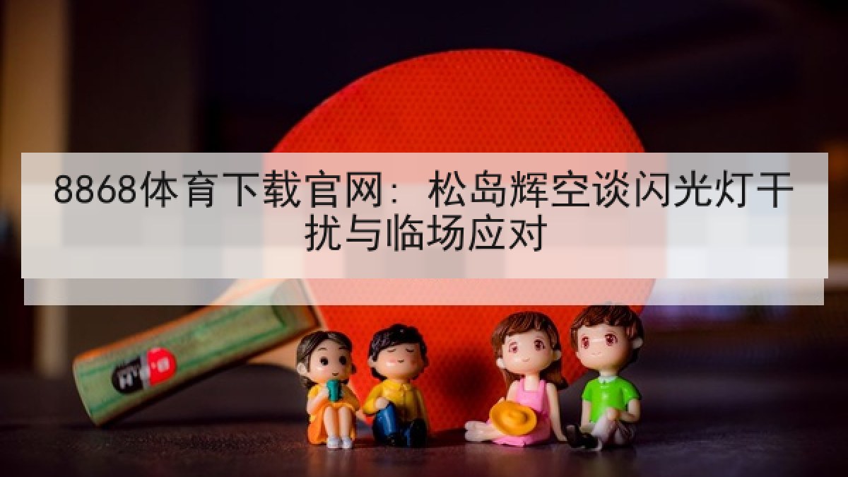 8868体育下载官网: 松岛辉空谈闪光灯干扰与临场应对